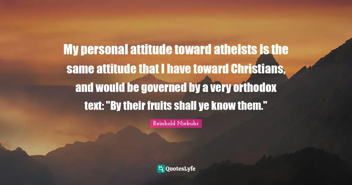 My personal attitude toward atheists is the same attitude that I have toward Christians, and would be governed by a very orthodox text: "By their fruits shall ye know them."