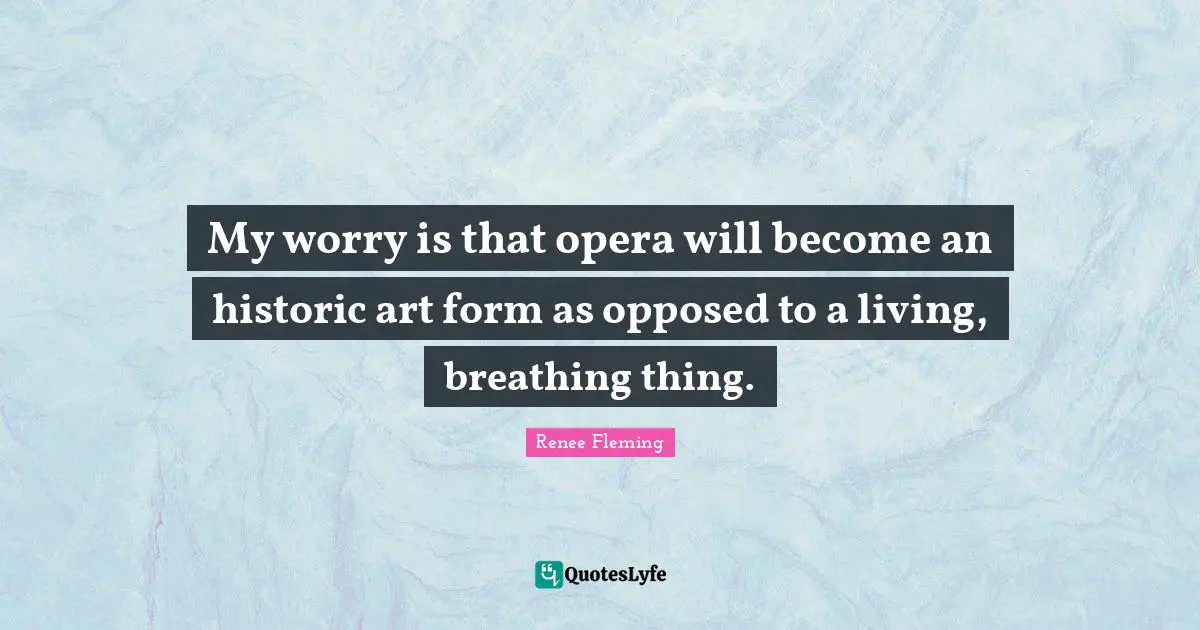 My worry is that opera will become an historic art form as opposed to a living, breathing thing.