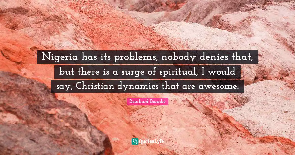 Nigeria has its problems, nobody denies that, but there is a surge of spiritual, I would say, Christian dynamics that are awesome.