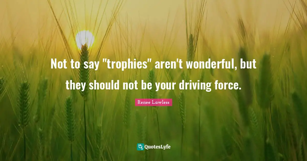 Not to say "trophies" aren't wonderful, but they should not be your driving force.