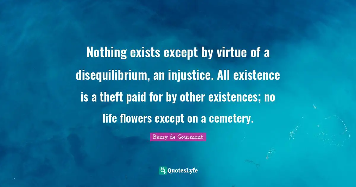 Nothing exists except by virtue of a disequilibrium, an injustice. All existence is a theft paid for by other existences; no life flowers except on a cemetery.
