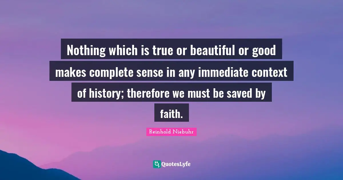Nothing which is true or beautiful or good makes complete sense in any immediate context of history; therefore we must be saved by faith.