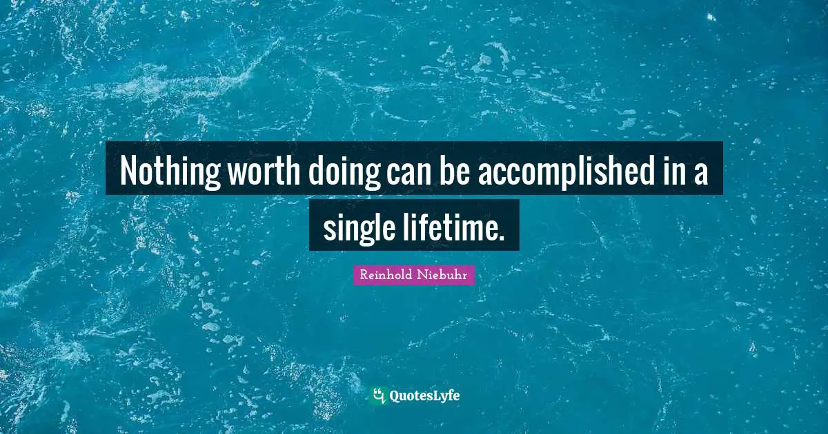 Nothing worth doing can be accomplished in a single lifetime.