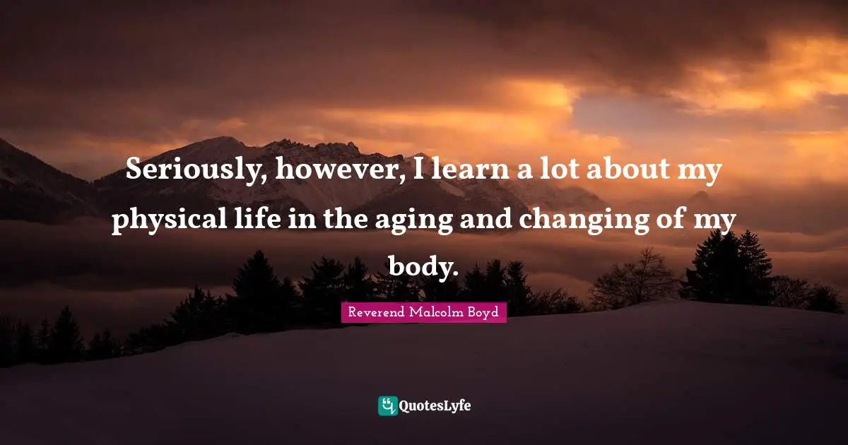 Seriously, however, I learn a lot about my physical life in the aging and changing of my body.