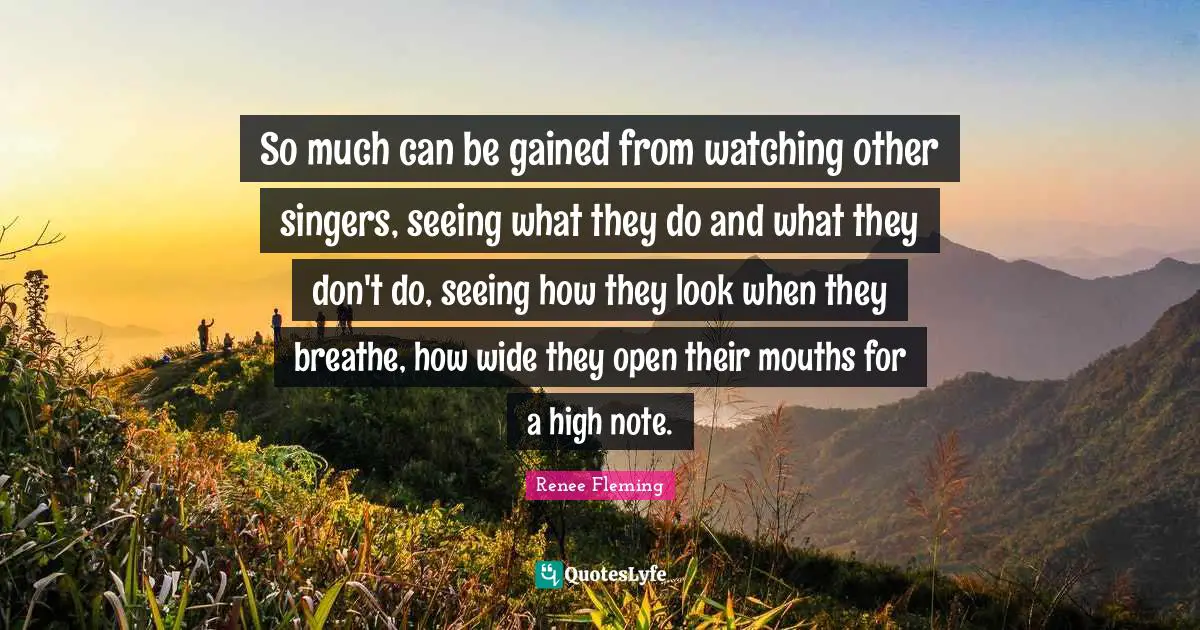 So much can be gained from watching other singers, seeing what they do and what they don't do, seeing how they look when they breathe, how wide they open their mouths for a high note.