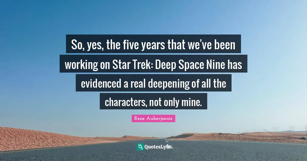 So, yes, the five years that we've been working on Star Trek: Deep Space Nine has evidenced a real deepening of all the characters, not only mine.