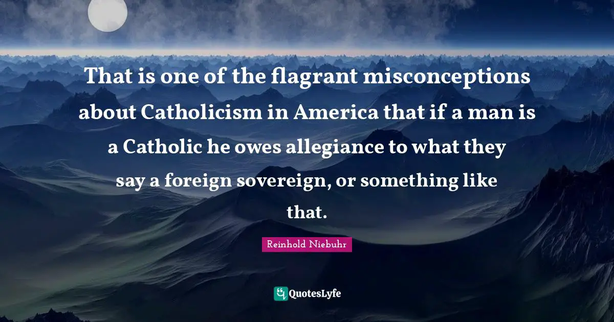 That is one of the flagrant misconceptions about Catholicism in America that if a man is a Catholic he owes allegiance to what they say a foreign sovereign, or something like that.