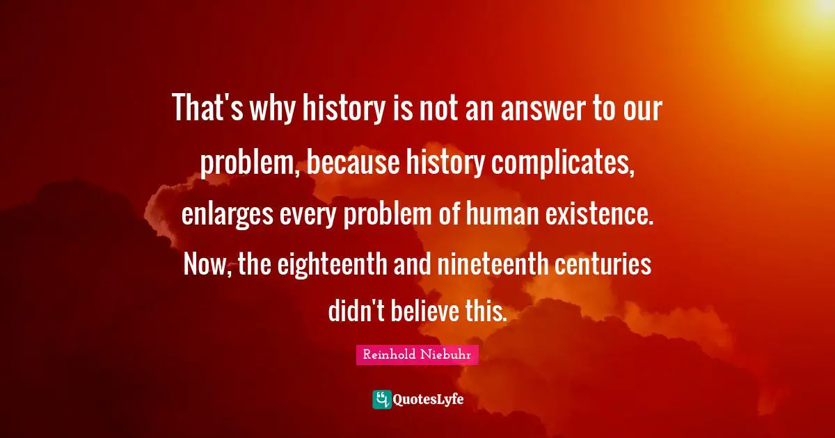 That's why history is not an answer to our problem, because history complicates, enlarges every problem of human existence. Now, the eighteenth and nineteenth centuries didn't believe this.