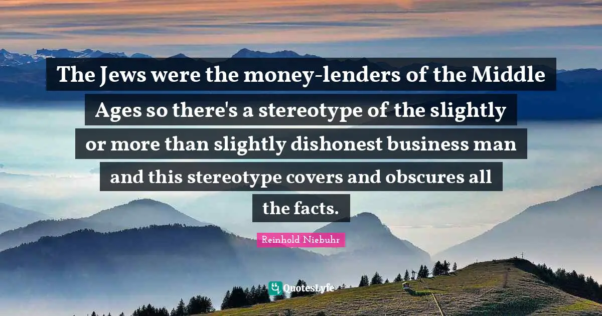 The Jews were the money-lenders of the Middle Ages so there's a stereotype of the slightly or more than slightly dishonest business man and this stereotype covers and obscures all the facts.