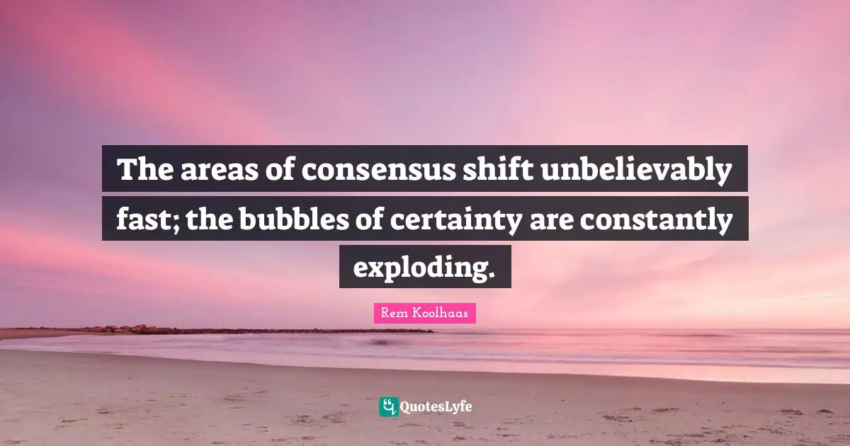 Exploding Quotes: "The areas of consensus shift unbelievably fast; the bubbles of certainty are constantly exploding."
