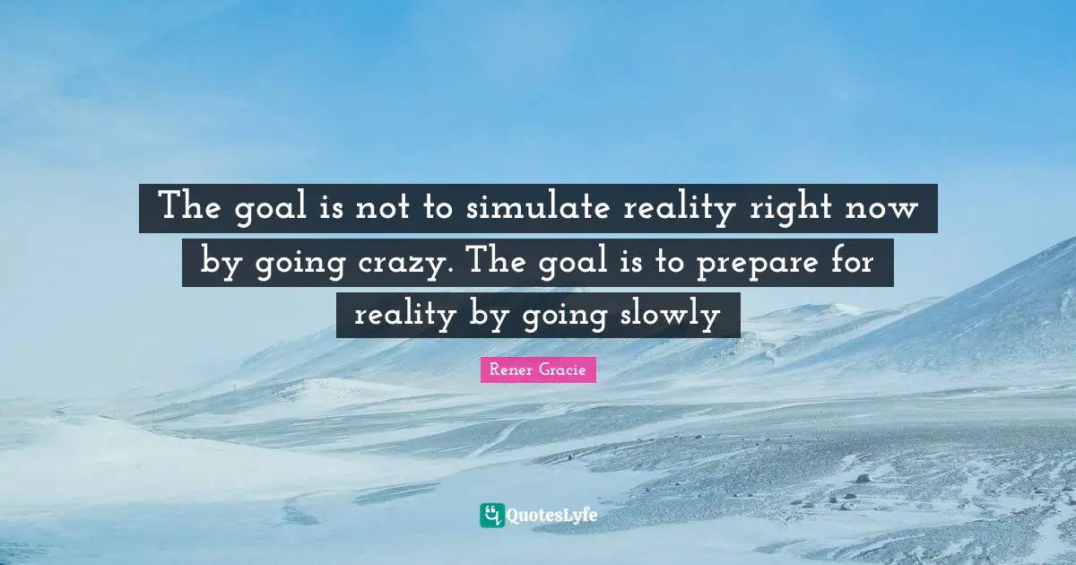 The goal is not to simulate reality right now by going crazy. The goal is to prepare for reality by going slowly