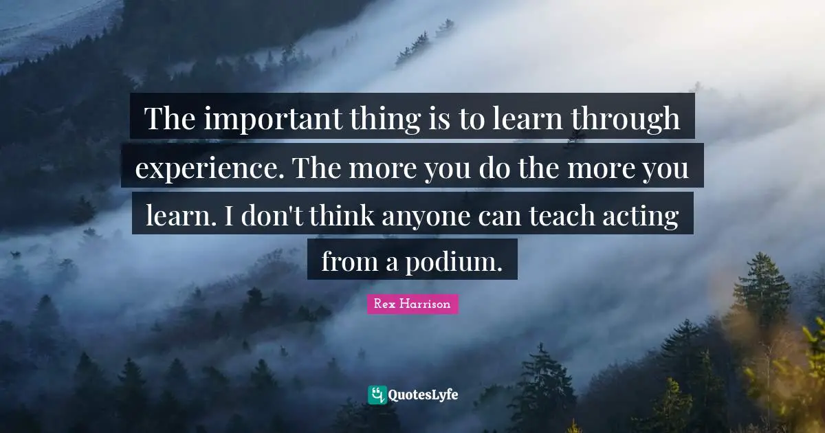 The important thing is to learn through experience. The more you do the more you learn. I don't think anyone can teach acting from a podium.