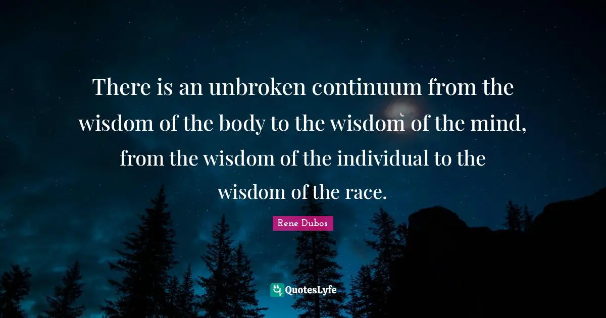 There is an unbroken continuum from the wisdom of the body to the wisdom of the mind, from the wisdom of the individual to the wisdom of the race.