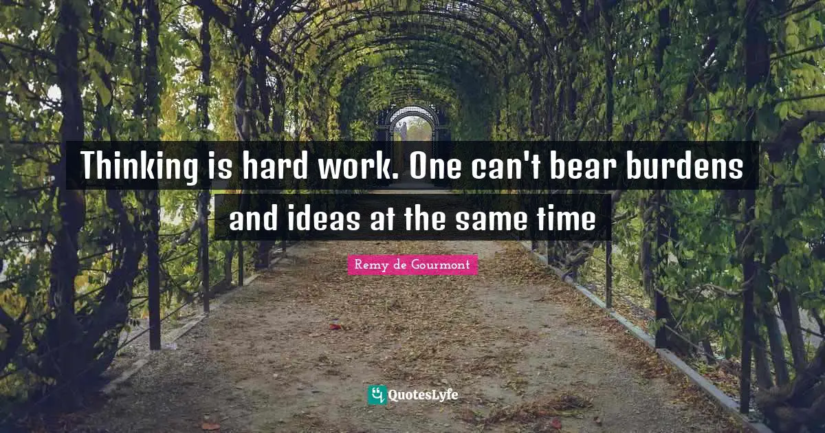 Thinking is hard work. One can't bear burdens and ideas at the same time