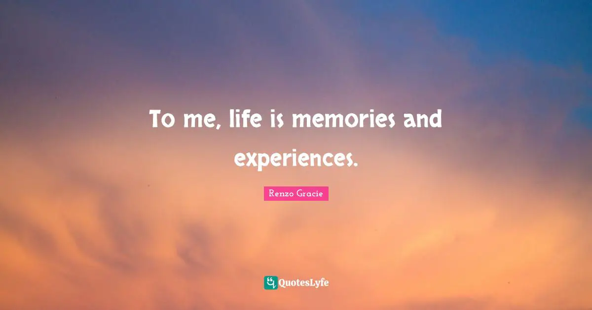 To me, life is memories and experiences.
