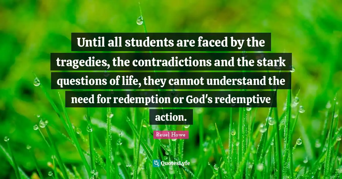 Until all students are faced by the tragedies, the contradictions and the stark questions of life, they cannot understand the need for redemption or God's redemptive action.