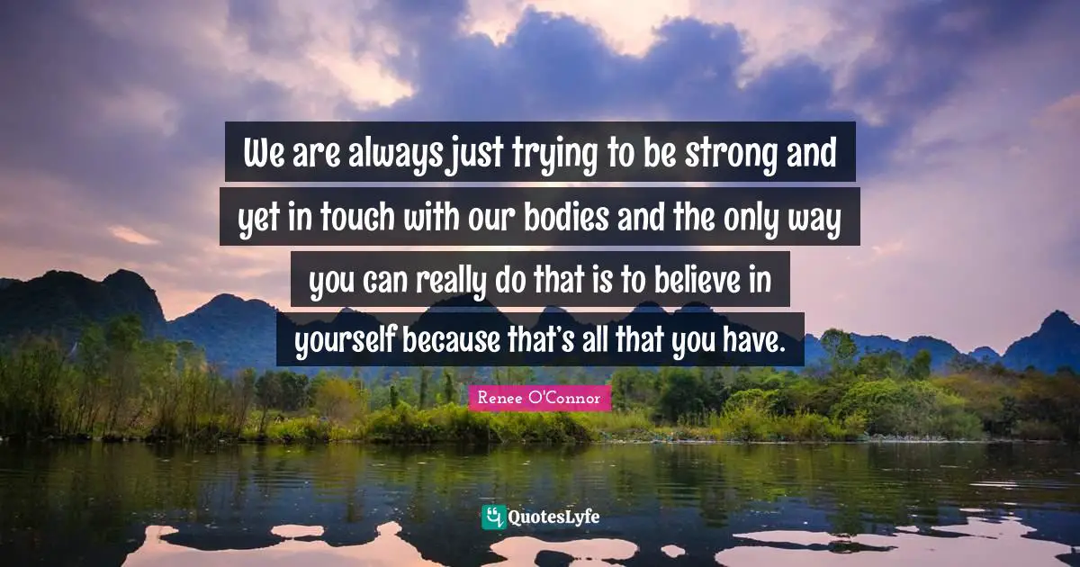 We are always just trying to be strong and yet in touch with our bodies and the only way you can really do that is to believe in yourself because that’s all that you have.