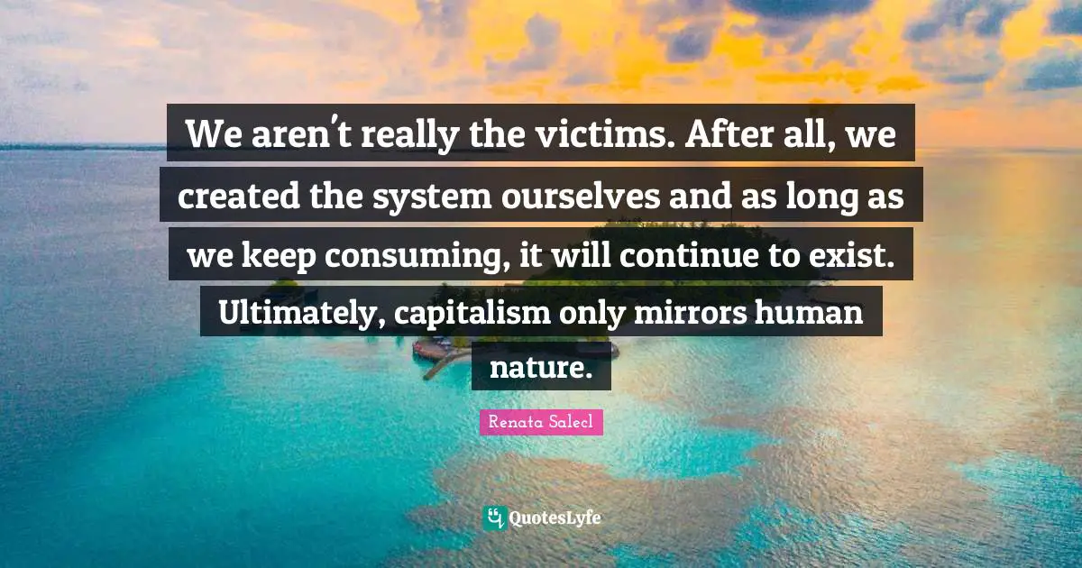 We aren't really the victims. After all, we created the system ourselves and as long as we keep consuming, it will continue to exist. Ultimately, capitalism only mirrors human nature.