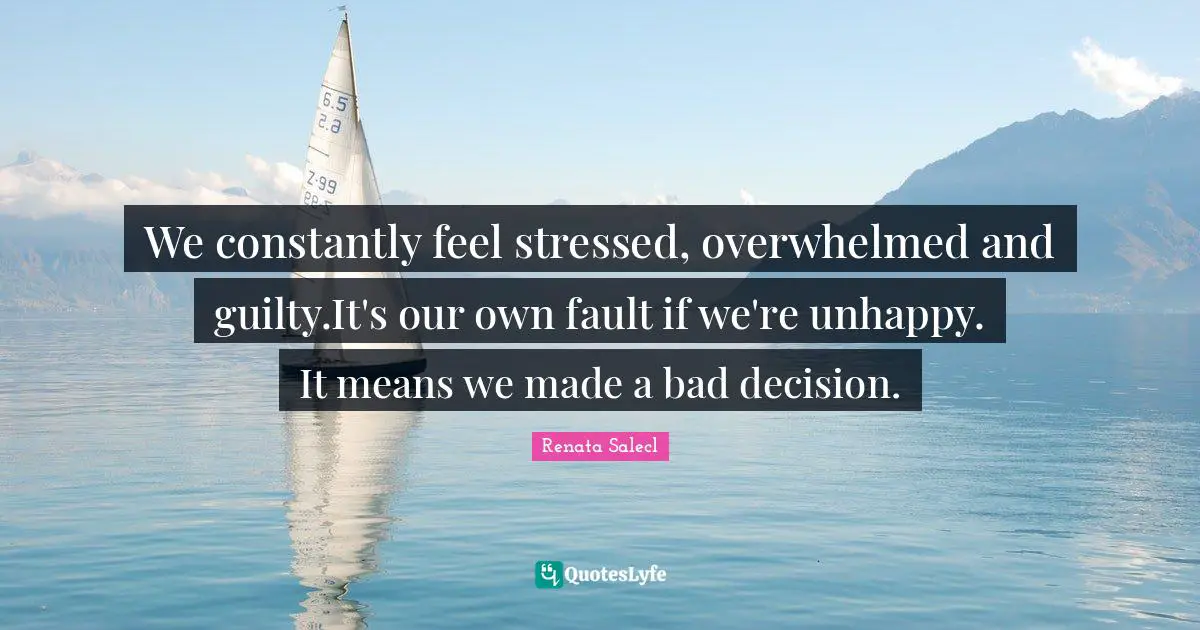 We constantly feel stressed, overwhelmed and guilty.It's our own fault if we're unhappy. It means we made a bad decision.