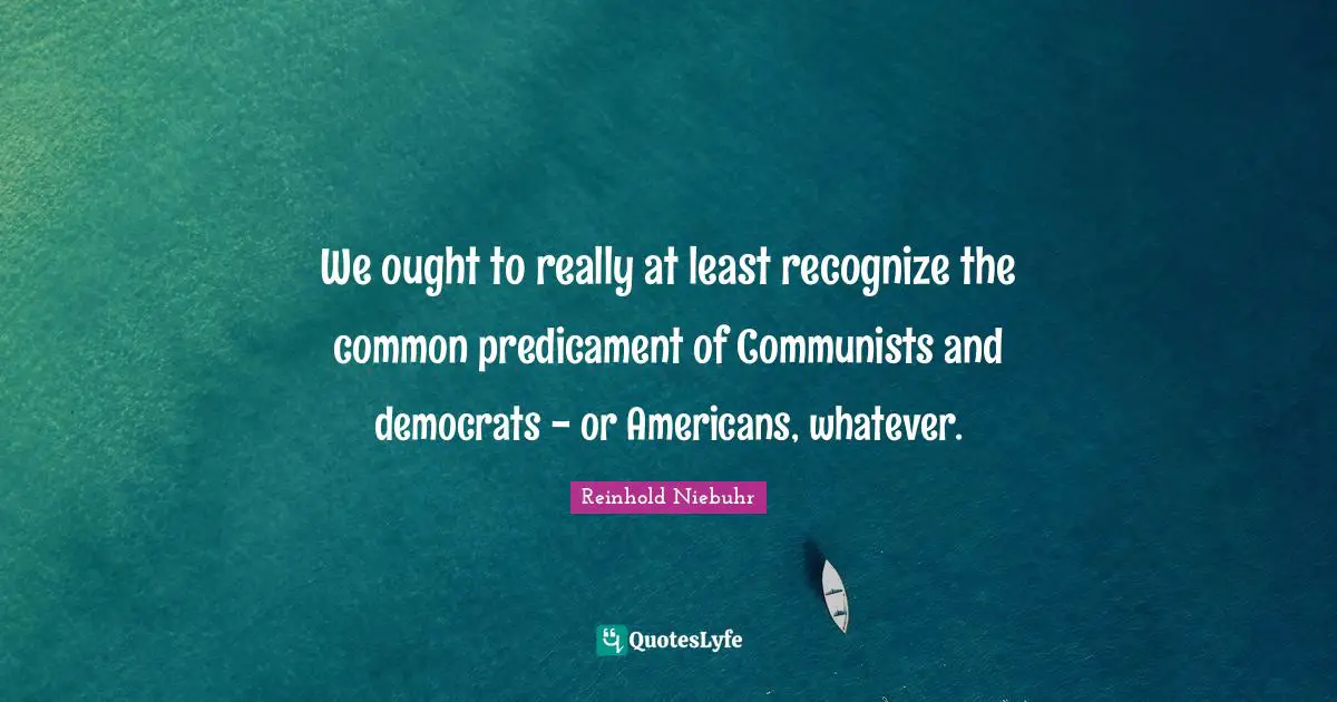 We ought to really at least recognize the common predicament of Communists and democrats - or Americans, whatever.