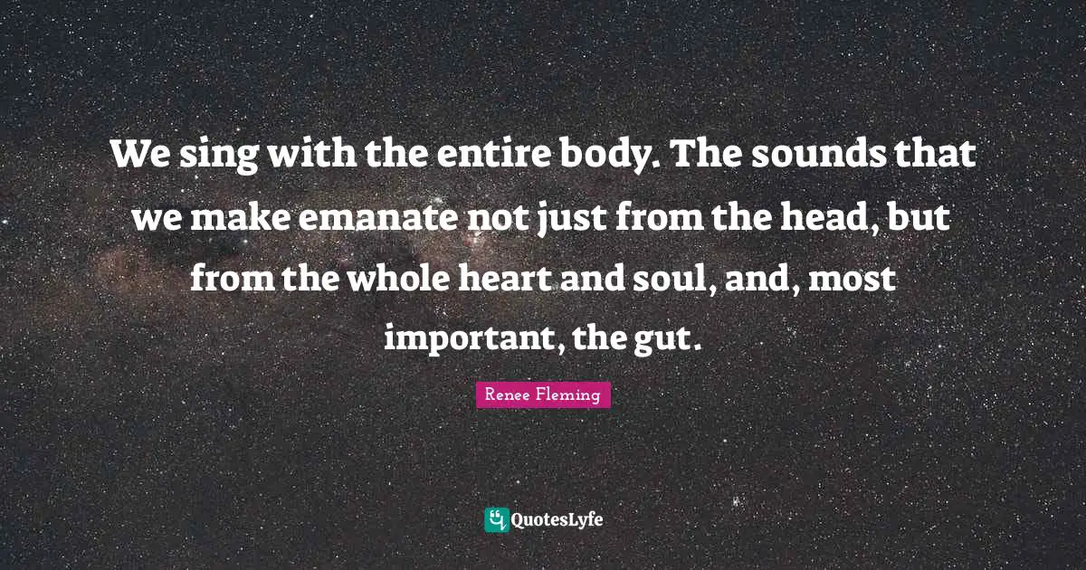 We sing with the entire body. The sounds that we make emanate not just from the head, but from the whole heart and soul, and, most important, the gut.