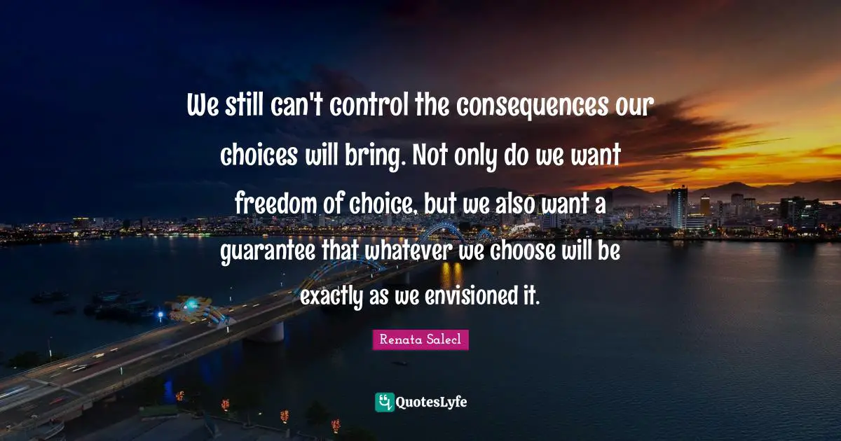 We still can't control the consequences our choices will bring. Not only do we want freedom of choice, but we also want a guarantee that whatever we choose will be exactly as we envisioned it.