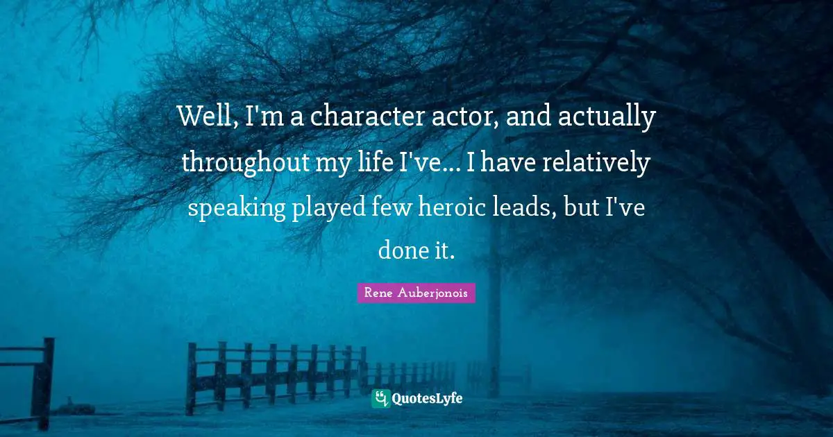 Well, I'm a character actor, and actually throughout my life I've... I have relatively speaking played few heroic leads, but I've done it.