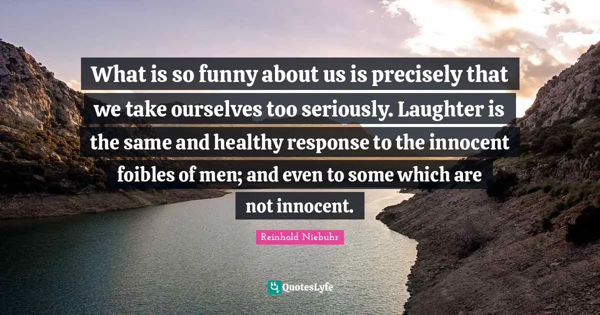 What is so funny about us is precisely that we take ourselves too seriously. Laughter is the same and healthy response to the innocent foibles of men; and even to some which are not innocent.