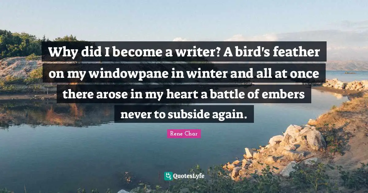 Why did I become a writer? A bird's feather on my windowpane in winter and all at once there arose in my heart a battle of embers never to subside again.