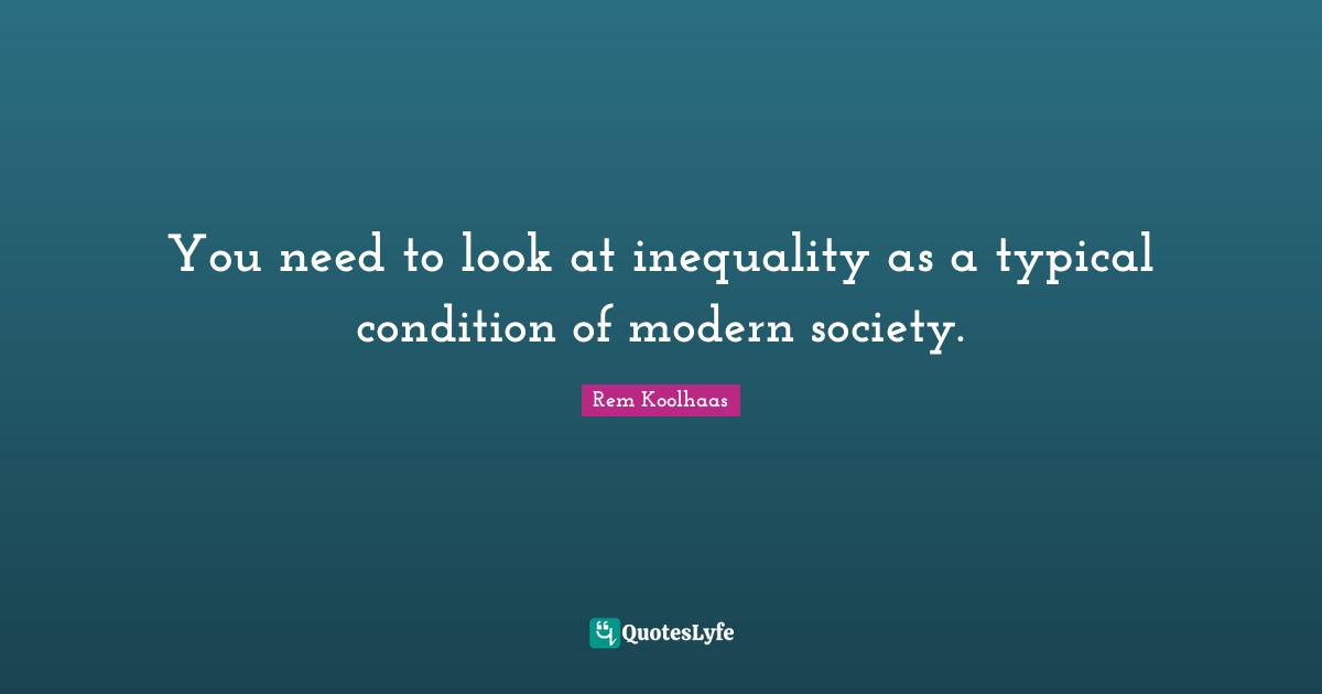 You need to look at inequality as a typical condition of modern society.