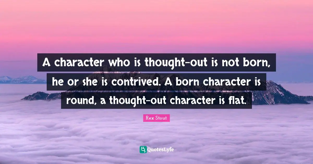 A character who is thought-out is not born, he or she is contrived. A born character is round, a thought-out character is flat.