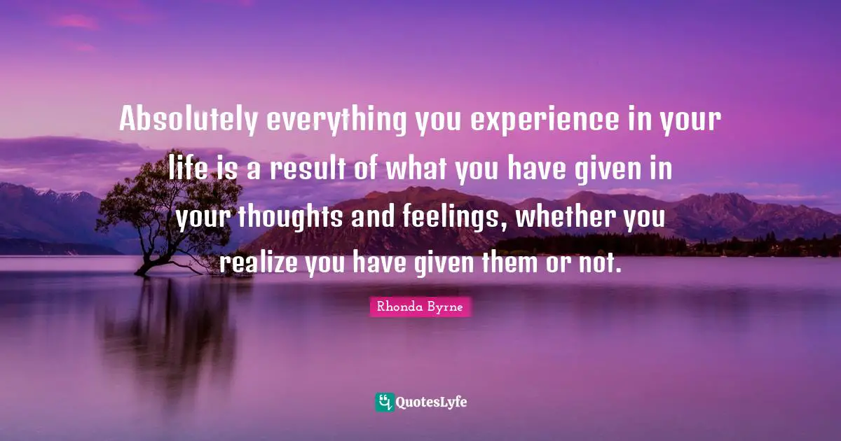 Rhonda Byrne Quotes: "Absolutely everything you experience in your life is a result of what you have given in your thoughts and feelings, whether you realize you have given them or not."