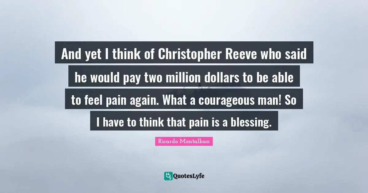And yet I think of Christopher Reeve who said he would pay two million dollars to be able to feel pain again. What a courageous man! So I have to think that pain is a blessing.