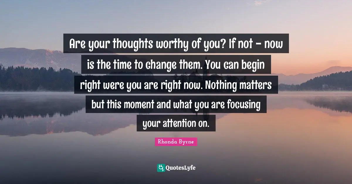 Rhonda Byrne Quotes: "Are your thoughts worthy of you? If not - now is the time to change them. You can begin right were you are right now. Nothing matters but this moment and what you are focusing your attention on."