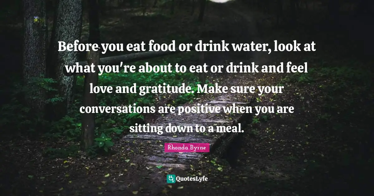Before you eat food or drink water, look at what you're about to eat or drink and feel love and gratitude. Make sure your conversations are positive when you are sitting down to a meal.