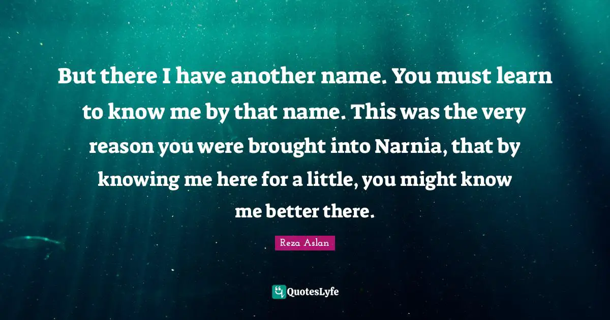 Know Me Quotes: "But there I have another name. You must learn to know me by that name. This was the very reason you were brought into Narnia, that by knowing me here for a little, you might know me better there."
