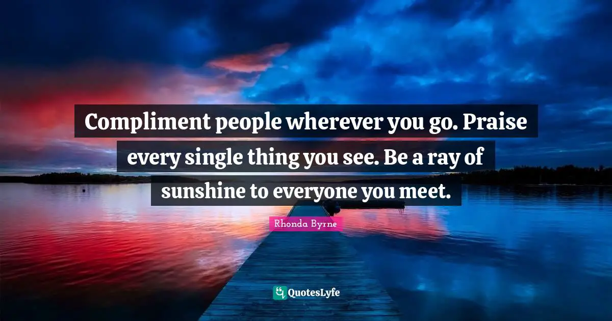 Compliment people wherever you go. Praise every single thing you see. Be a ray of sunshine to everyone you meet.