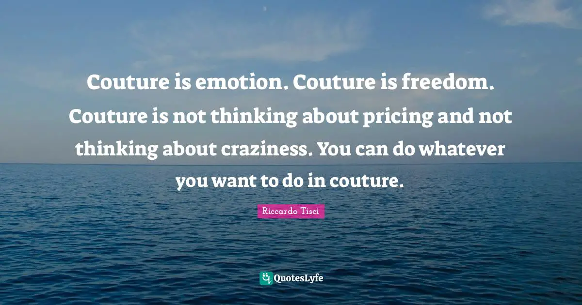 Couture is emotion. Couture is freedom. Couture is not thinking about pricing and not thinking about craziness. You can do whatever you want to do in couture.