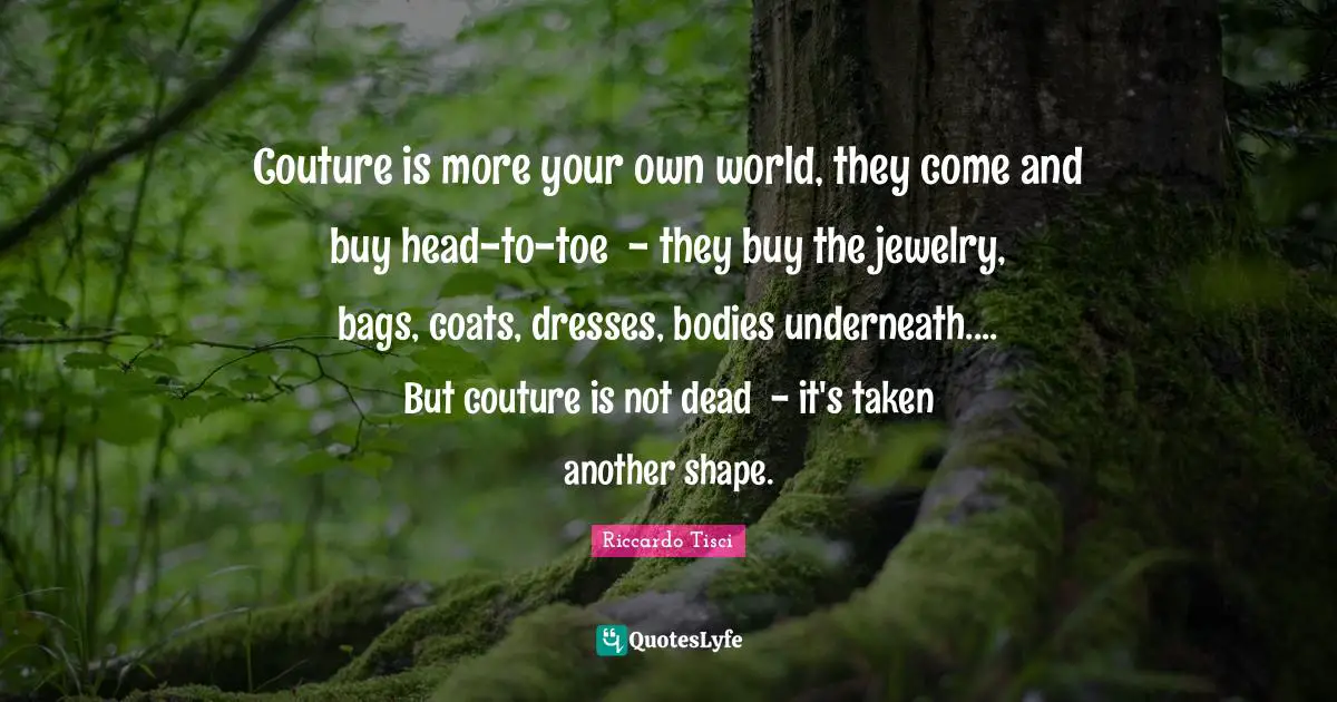 Couture is more your own world, they come and buy head-to-toe ­ - they buy the jewelry, bags, coats, dresses, bodies underneath.... But couture is not dead ­ - it's taken another shape.