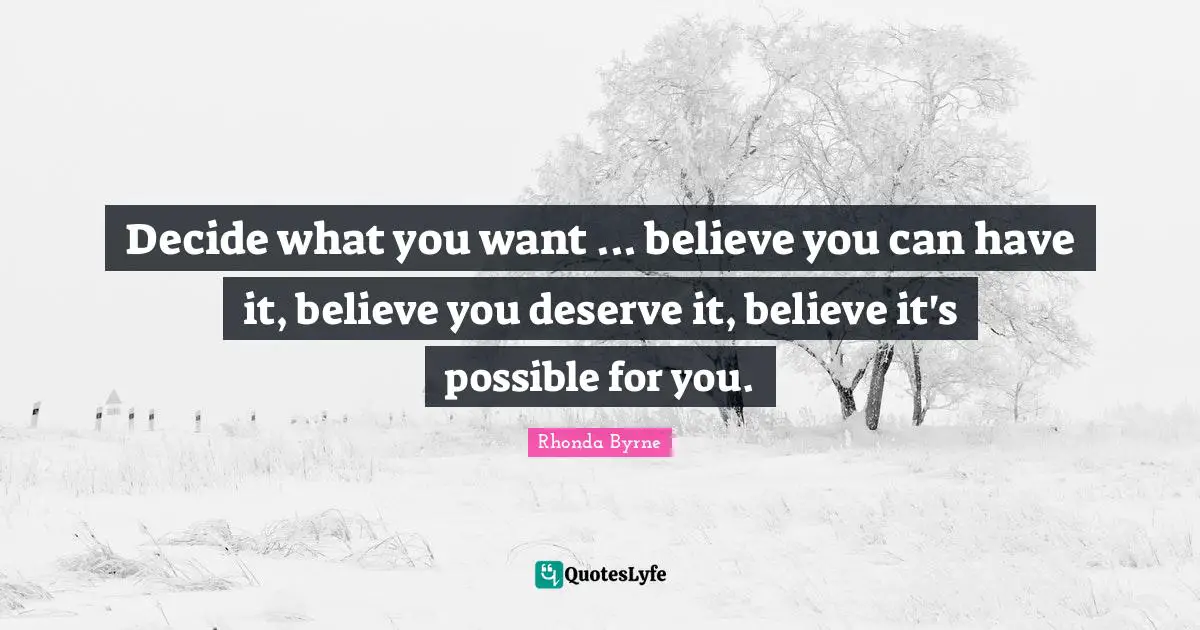 Decide what you want ... believe you can have it, believe you deserve it, believe it's possible for you.
