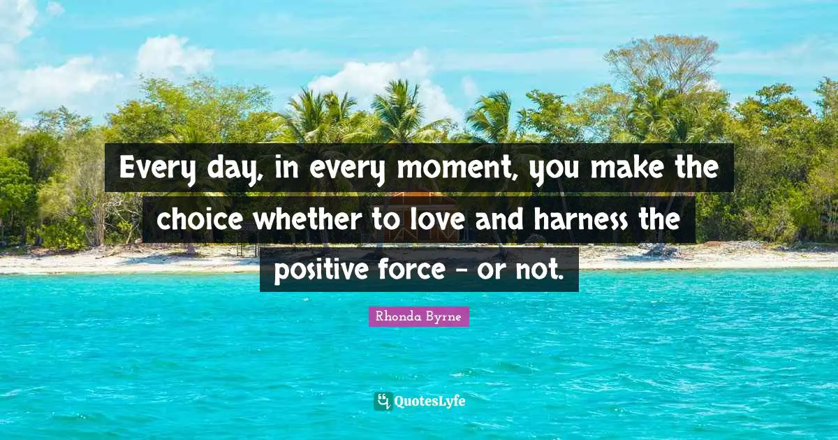 Every day, in every moment, you make the choice whether to love and harness the positive force - or not.