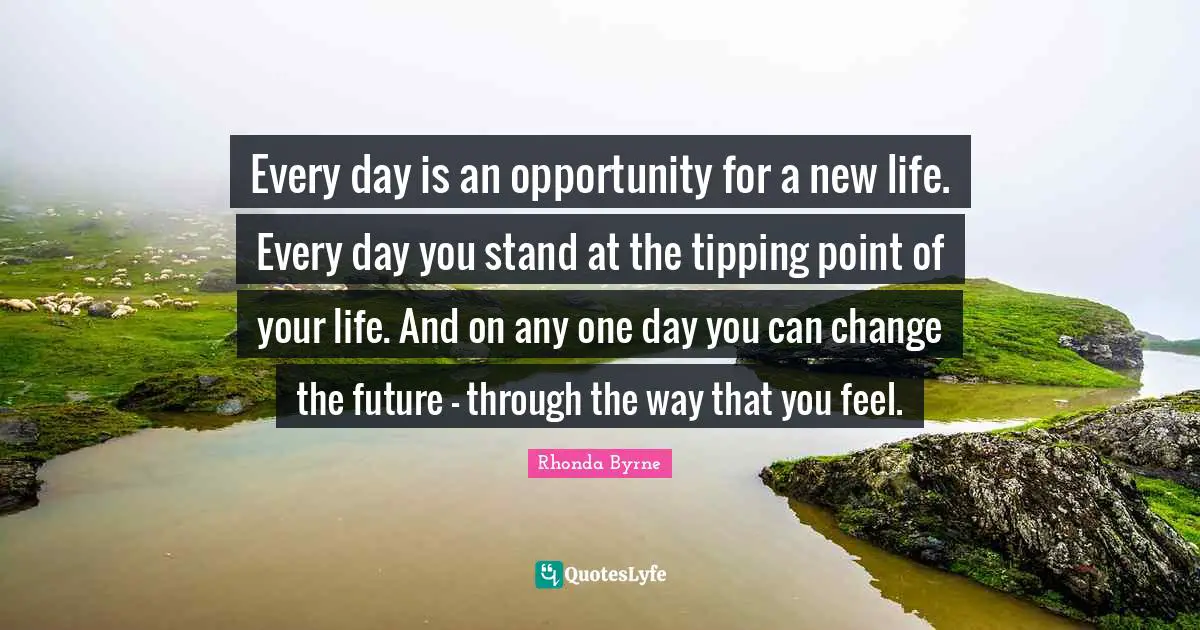 Rhonda Byrne Quotes: "Every day is an opportunity for a new life. Every day you stand at the tipping point of your life. And on any one day you can change the future – through the way that you feel."