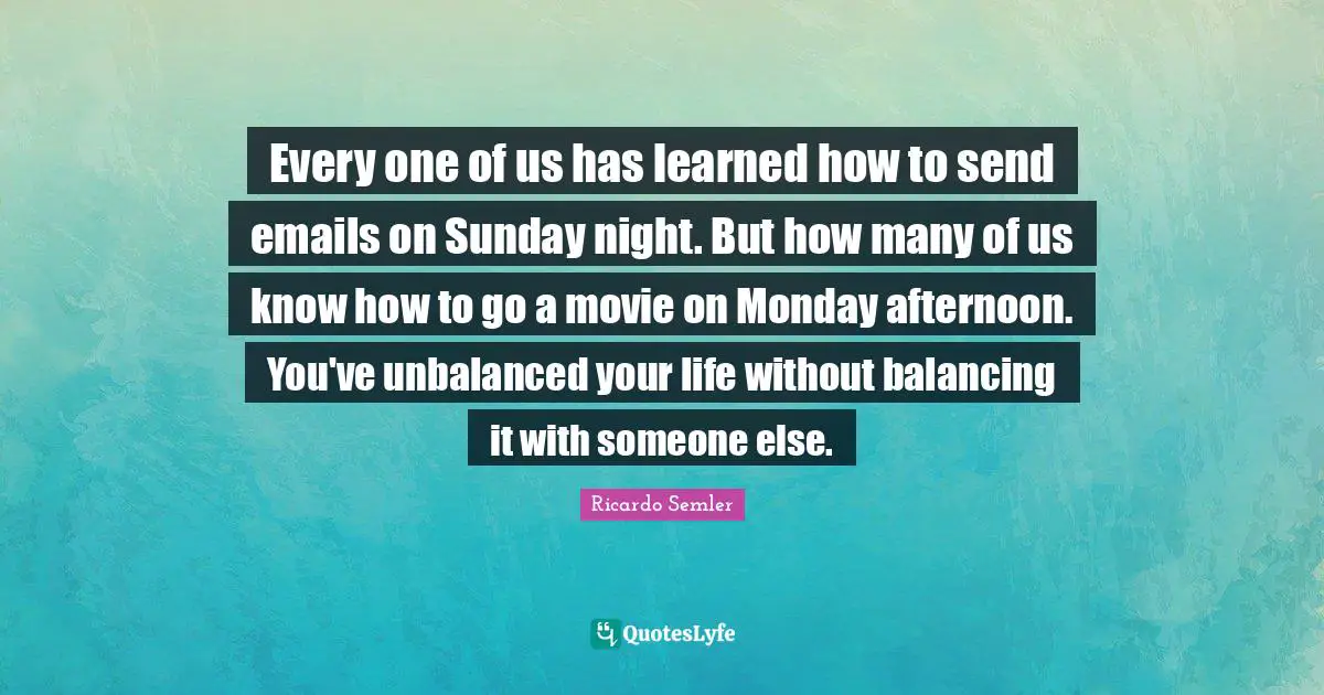 Every one of us has learned how to send emails on Sunday night. But how many of us know how to go a movie on Monday afternoon. You've unbalanced your life without balancing it with someone else.