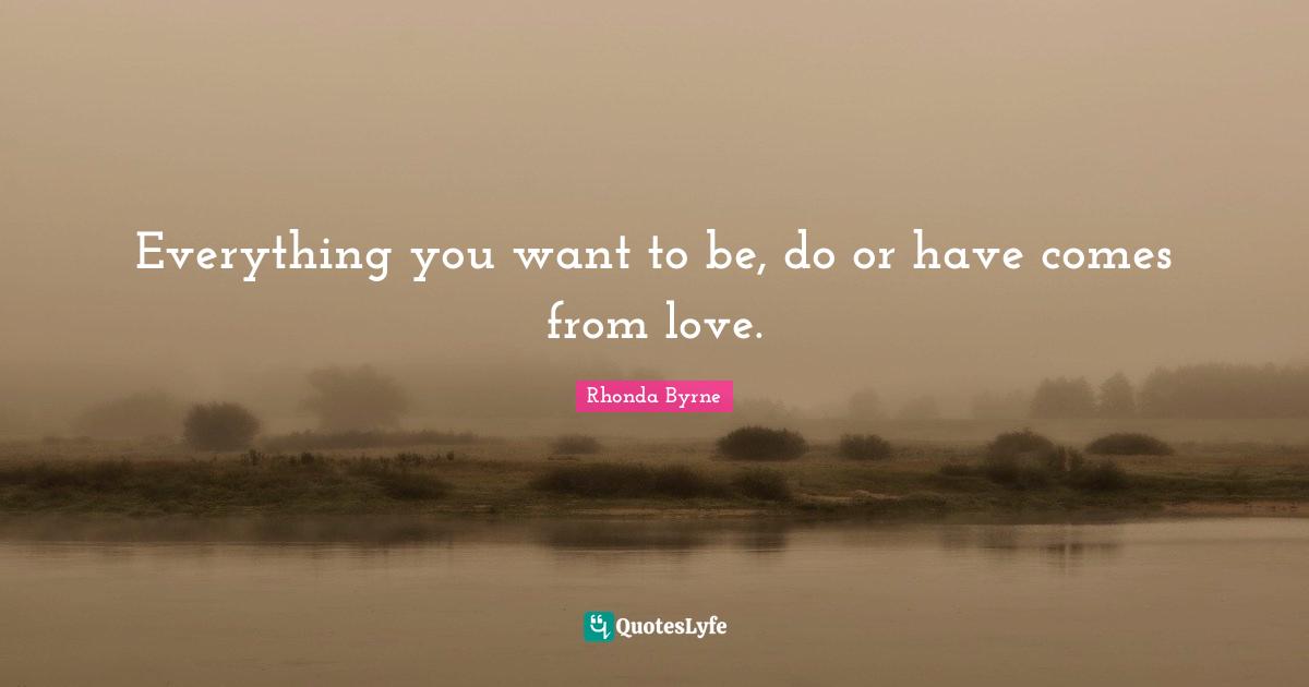 Everything you want to be, do or have comes from love.