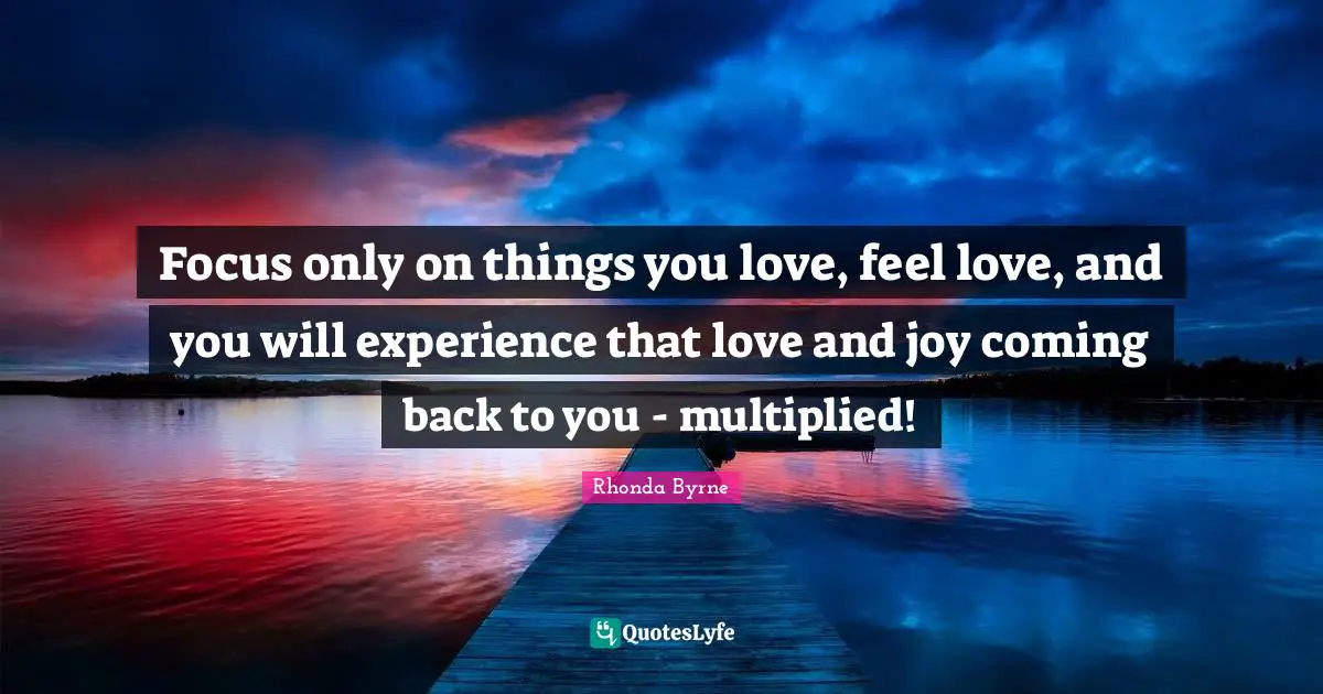 Focus only on things you love, feel love, and you will experience that love and joy coming back to you - multiplied!