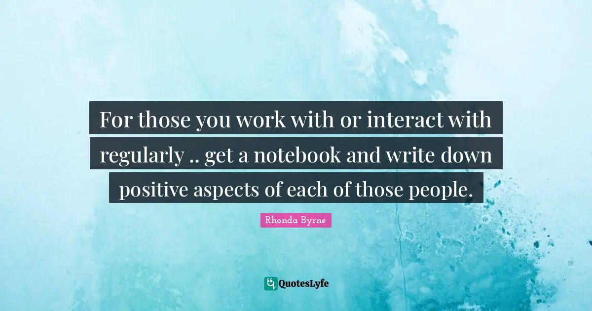 For those you work with or interact with regularly .. get a notebook and write down positive aspects of each of those people.