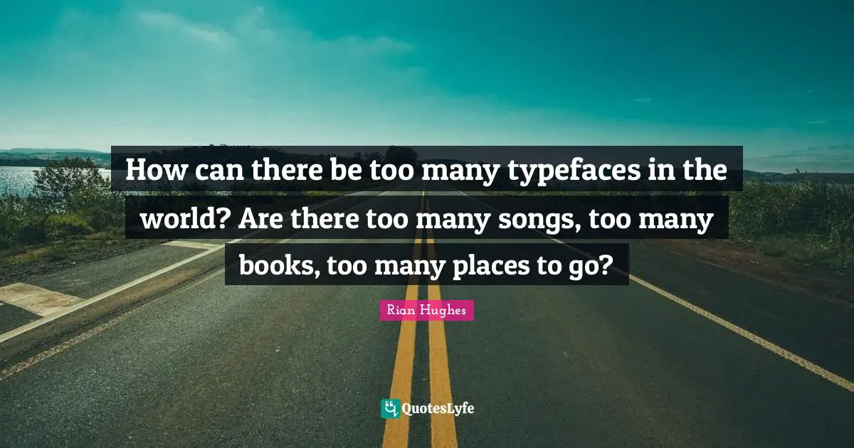 How can there be too many typefaces in the world? Are there too many songs, too many books, too many places to go?