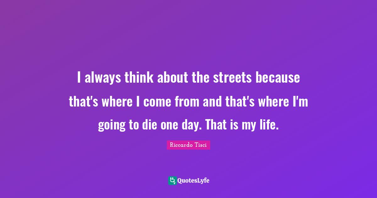 I always think about the streets because that's where I come from and that's where I'm going to die one day. That is my life.