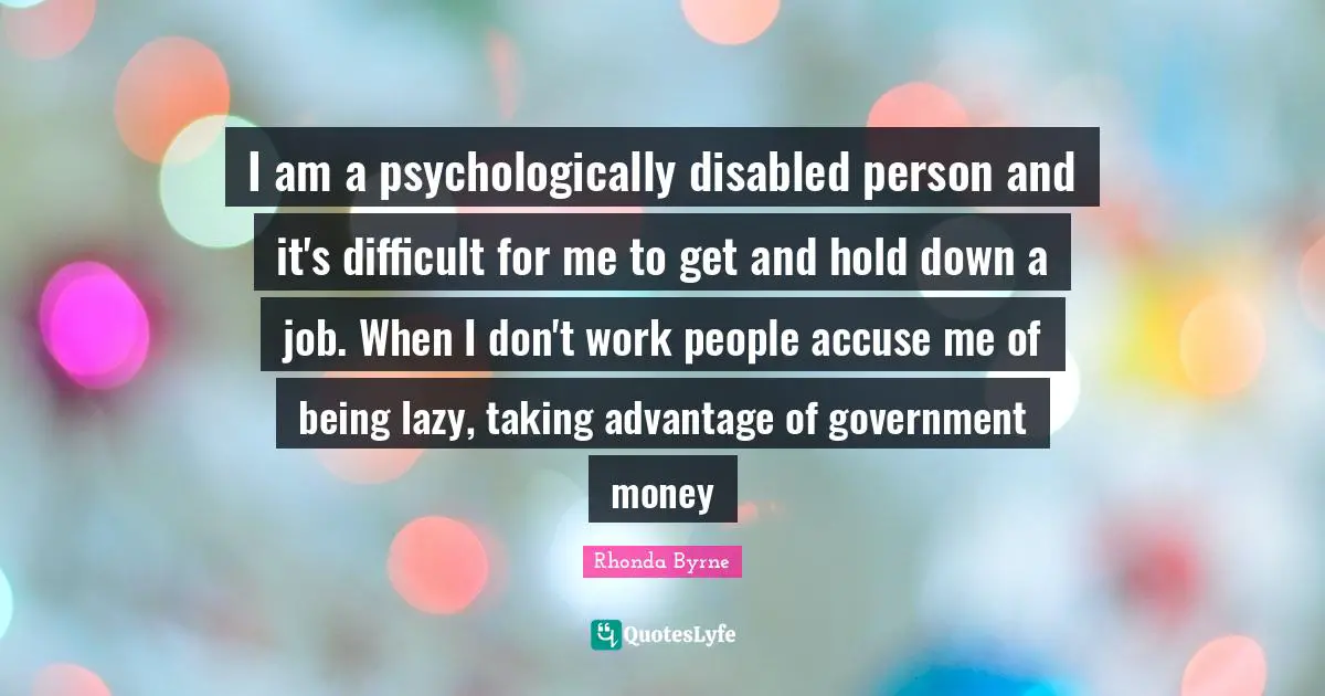 I am a psychologically disabled person and it's difficult for me to get and hold down a job. When I don't work people accuse me of being lazy, taking advantage of government money