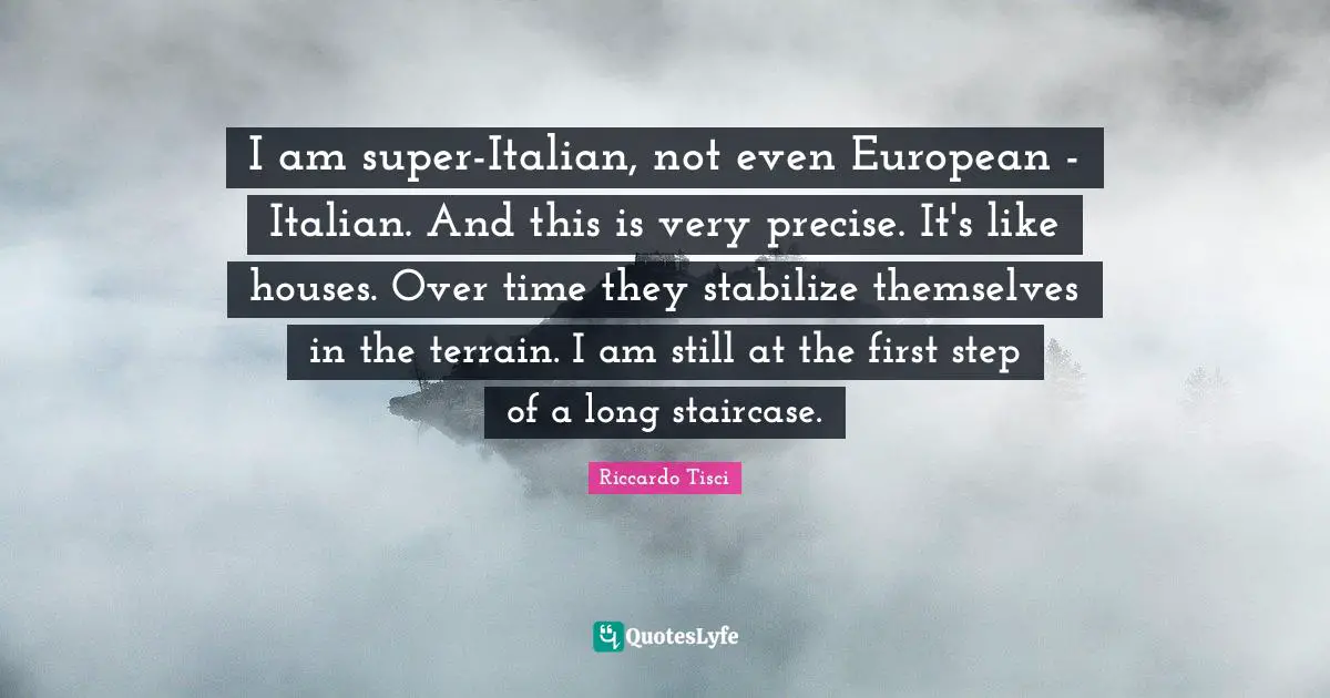 I am super-Italian, not even European - Italian. And this is very precise. It's like houses. Over time they stabilize themselves in the terrain. I am still at the first step of a long staircase.